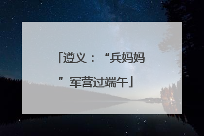 遵义：“兵妈妈”军营过端午