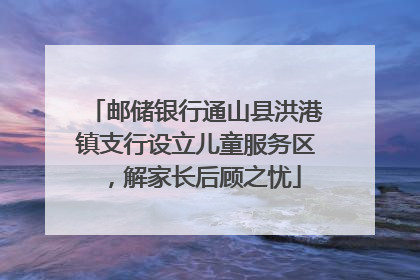 邮储银行通山县洪港镇支行设立儿童服务区，解家长后顾之忧