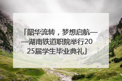 韶华流转，梦想启航——湖南铁道职院举行2025届学生毕业典礼