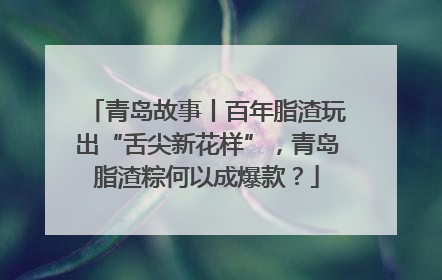 青岛故事丨百年脂渣玩出“舌尖新花样”，青岛脂渣粽何以成爆款？