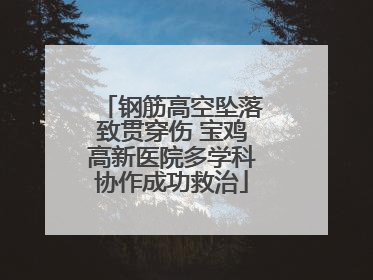 钢筋高空坠落致贯穿伤 宝鸡高新医院多学科协作成功救治