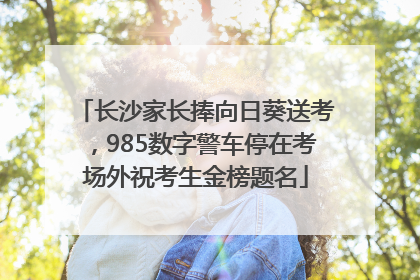 长沙家长捧向日葵送考，985数字警车停在考场外祝考生金榜题名