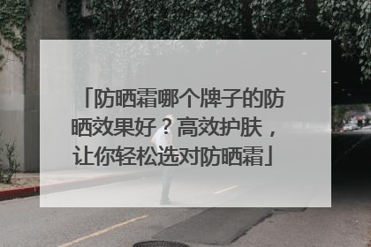 防晒霜哪个牌子的防晒效果好？高效护肤，让你轻松选对防晒霜