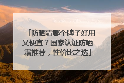 防晒霜哪个牌子好用又便宜？国家认证防晒霜推荐，性价比之选