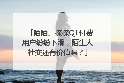 陌陌、探探Q1付费用户纷纷下滑，陌生人社交还有价值吗？