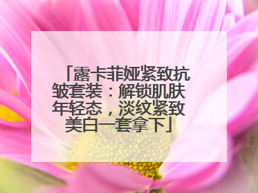 露卡菲娅紧致抗皱套装：解锁肌肤年轻态，淡纹紧致美白一套拿下