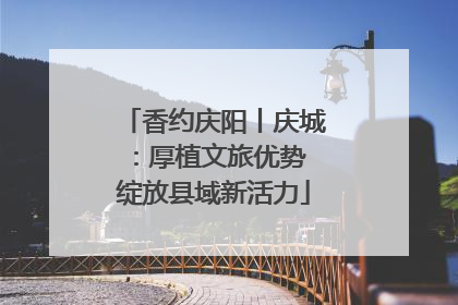 香约庆阳丨庆城：厚植文旅优势 绽放县域新活力