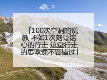 100次空洞的说教 不如1次刻骨铭心的行走 这堂行走的思政课不容错过