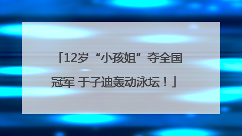 12岁“小孩姐”夺全国冠军 于子迪轰动泳坛！