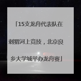 15支龙舟代表队在刺猬河上竞技，北京良乡大学城举办龙舟赛
