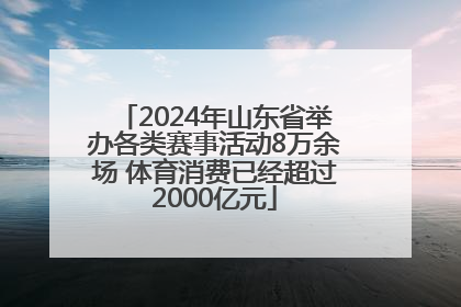 2024年山东省举办各类赛事活动8万余场 体育消费已经超过2000亿元