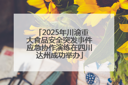2025年川渝重大食品安全突发事件应急协作演练在四川达州成功举办