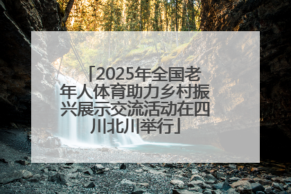 2025年全国老年人体育助力乡村振兴展示交流活动在四川北川举行