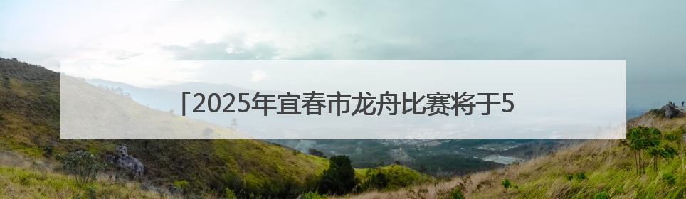 2025年宜春市龙舟比赛将于5月25日上午8：00开赛（图）