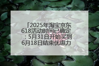 2025年淘宝京东618活动时间已确定：5月31日开始买到6月18日结束优惠力度最大最便宜！