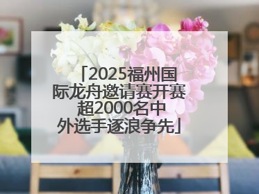 2025福州国际龙舟邀请赛开赛 超2000名中外选手逐浪争先