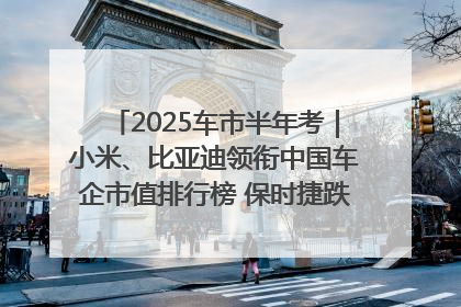 2025车市半年考｜小米、比亚迪领衔中国车企市值排行榜 保时捷跌出全球TOP10