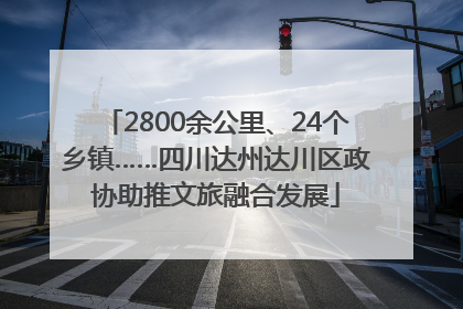 2800余公里、24个乡镇……四川达州达川区政协助推文旅融合发展