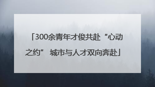 300余青年才俊共赴“心动之约” 城市与人才双向奔赴