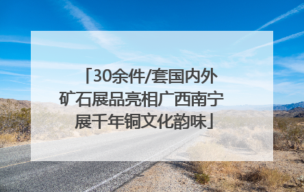 30余件/套国内外矿石展品亮相广西南宁 展千年铜文化韵味