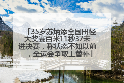 35岁苏炳添全国田径大奖赛百米11秒37未进决赛，称状态不如以前，全运会争取上替补