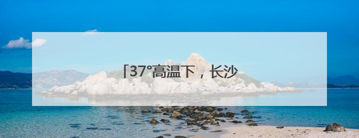 37°高温下，长沙油脂厂热度“爆”了