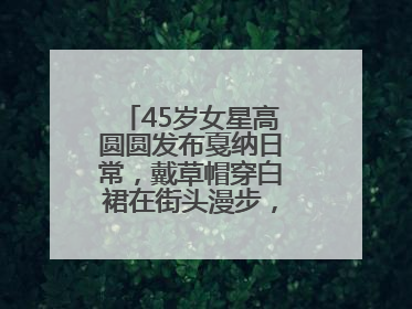 45岁女星高圆圆发布戛纳日常，戴草帽穿白裙在街头漫步，宛如电影画面
